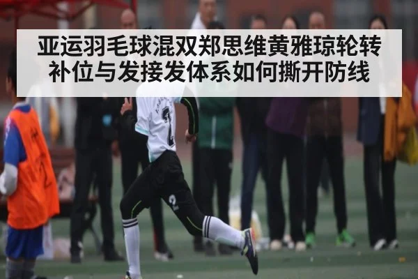 亚运羽毛球混双郑思维黄雅琼轮转补位与发接发体系如何撕开防线