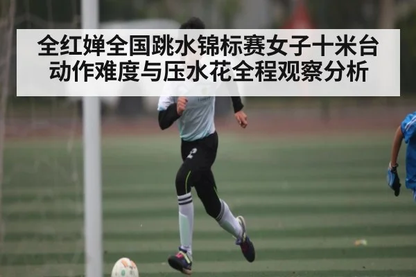 全红婵全国跳水锦标赛女子十米台动作难度与压水花全程观察分析