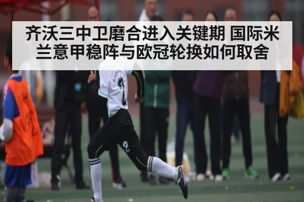 齐沃三中卫磨合进入关键期 国际米兰意甲稳阵与欧冠轮换如何取舍